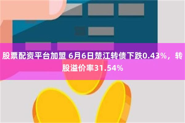 股票配资平台加盟 6月6日楚江转债下跌0.43%，转股溢价率31.54%