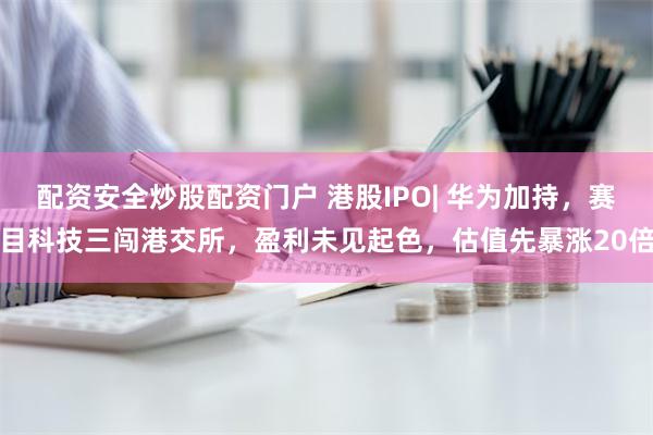 配资安全炒股配资门户 港股IPO| 华为加持，赛目科技三闯港交所，盈利未见起色，估值先暴涨20倍