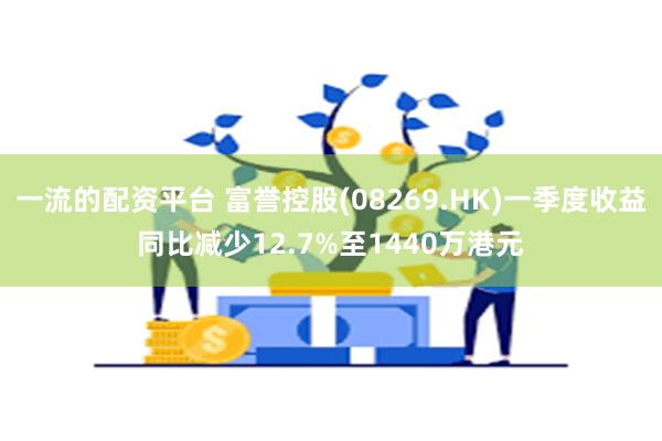 一流的配资平台 富誉控股(08269.HK)一季度收益同比减少12.7%至1440万港元