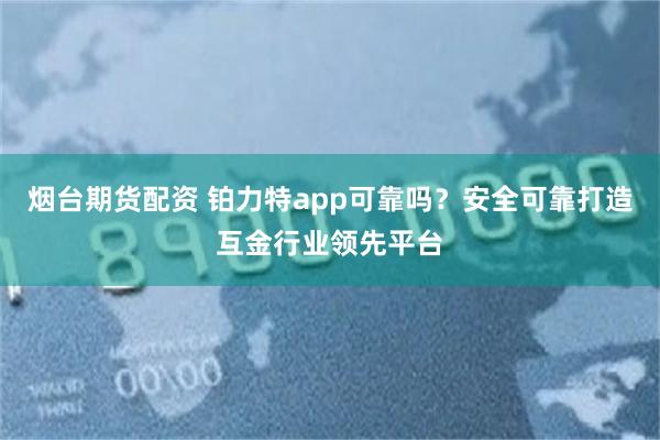 烟台期货配资 铂力特app可靠吗？安全可靠打造互金行业领先平台