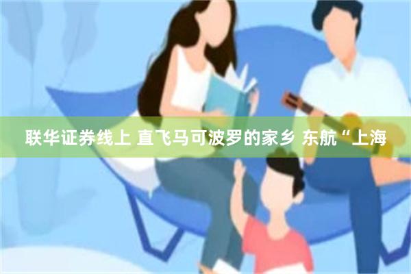 联华证券线上 直飞马可波罗的家乡 东航“上海