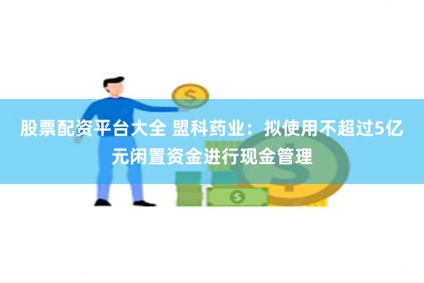 股票配资平台大全 盟科药业：拟使用不超过5亿元闲置资金进行现金管理