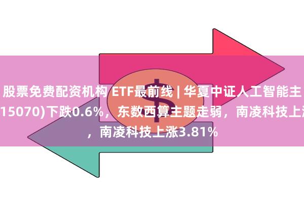 股票免费配资机构 ETF最前线 | 华夏中证人工智能主题ETF(515070)下跌0.6%，东数西算主题走弱，南凌科技上涨3.81%