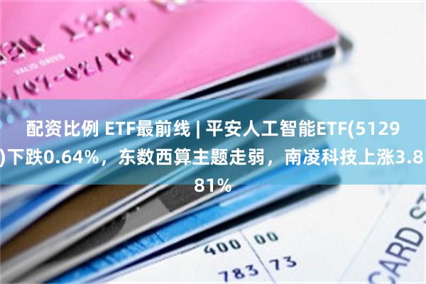 配资比例 ETF最前线 | 平安人工智能ETF(512930)下跌0.64%，东数西算主题走弱，南凌科技上涨3.81%