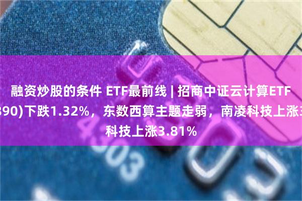 融资炒股的条件 ETF最前线 | 招商中证云计算ETF(159890)下跌1.32%，东数西算主题走弱，南凌科技上涨3.81%