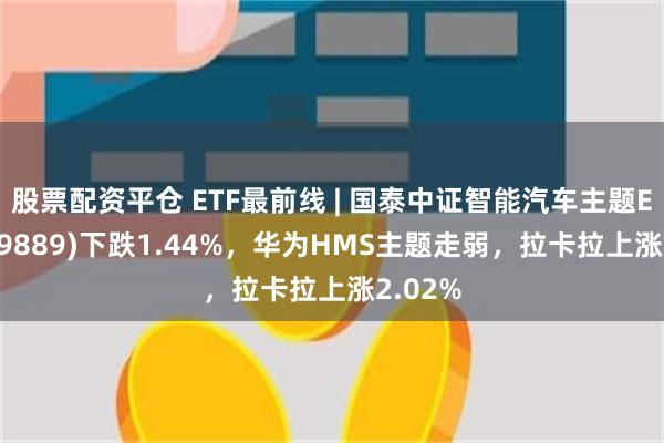 股票配资平仓 ETF最前线 | 国泰中证智能汽车主题ETF(159889)下跌1.44%，华为HMS主题走弱，拉卡拉上涨2.02%