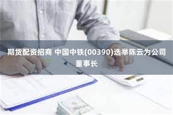 期货配资招商 中国中铁(00390)选举陈云为公司董事长