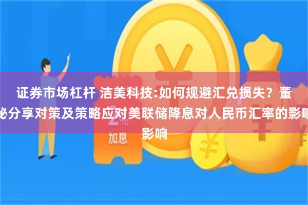 证券市场杠杆 洁美科技:如何规避汇兑损失？董秘分享对策及策略应对美联储降息对人民币汇率的影响