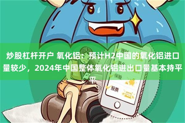 炒股杠杆开户 氧化铝：预计H2中国的氧化铝进口量较少，2024年中国整体氧化铝进出口量基本持平