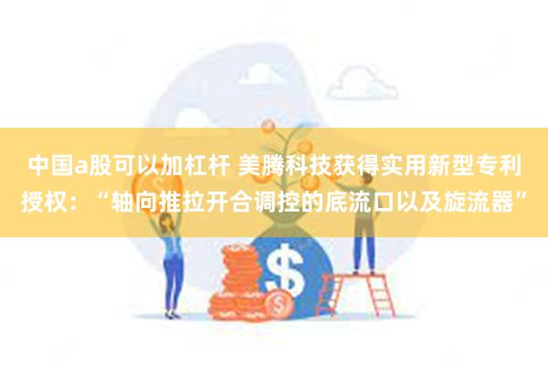 中国a股可以加杠杆 美腾科技获得实用新型专利授权：“轴向推拉开合调控的底流口以及旋流器”