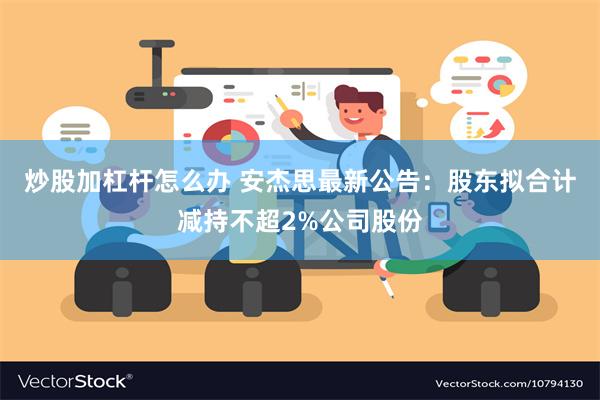 炒股加杠杆怎么办 安杰思最新公告：股东拟合计减持不超2%公司股份