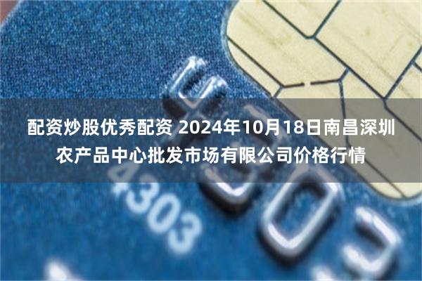 配资炒股优秀配资 2024年10月18日南昌深圳农产品中心批发市场有限公司价格行情