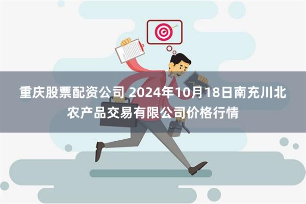 重庆股票配资公司 2024年10月18日南充川北农产品交易有限公司价格行情