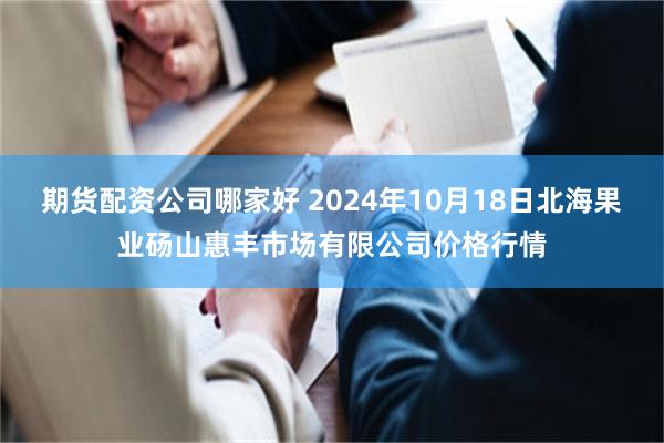 期货配资公司哪家好 2024年10月18日北海果业砀山惠丰市场有限公司价格行情