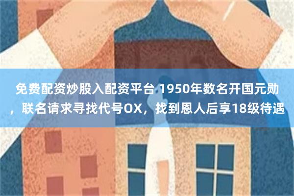 免费配资炒股入配资平台 1950年数名开国元勋，联名请求寻找代号OX，找到恩人后享18级待遇