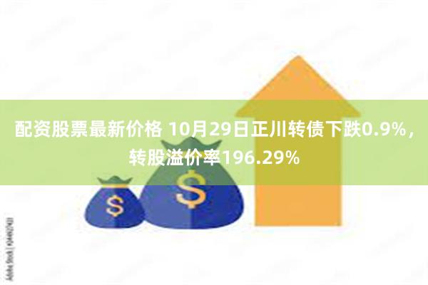 配资股票最新价格 10月29日正川转债下跌0.9%，转股溢价率196.29%