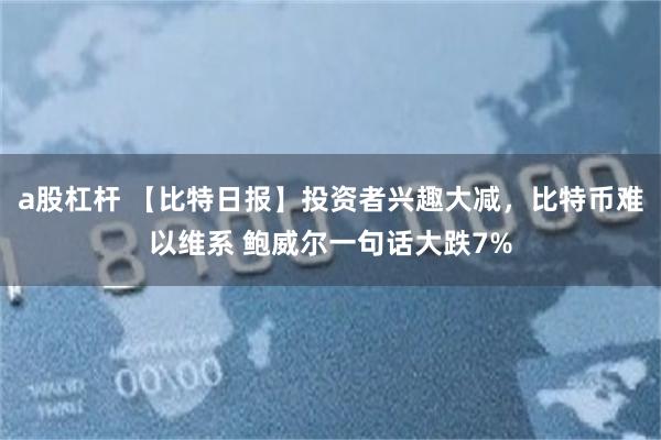 a股杠杆 【比特日报】投资者兴趣大减，比特币难以维系 鲍威尔一句话大跌7%