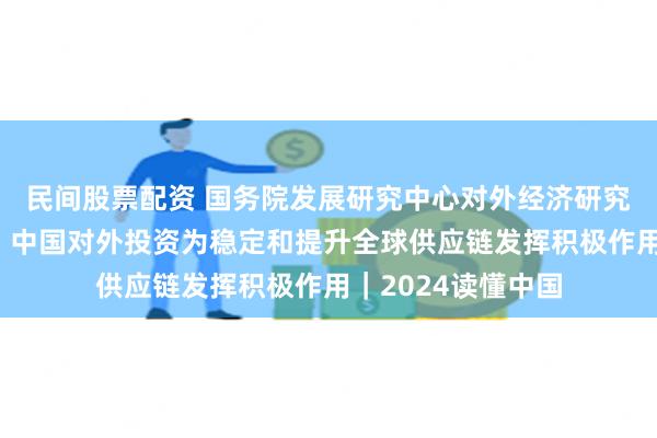 民间股票配资 国务院发展研究中心对外经济研究部原部长赵晋平：中国对外投资为稳定和提升全球供应链发挥积极作用｜2024读懂中国