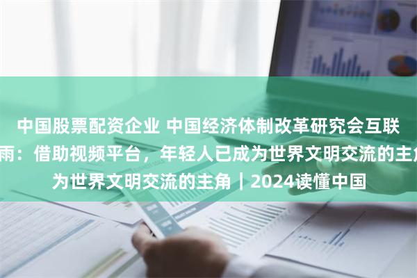 中国股票配资企业 中国经济体制改革研究会互联网专委会副主任谷雨：借助视频平台，年轻人已成为世界文明交流的主角｜2024读懂中国