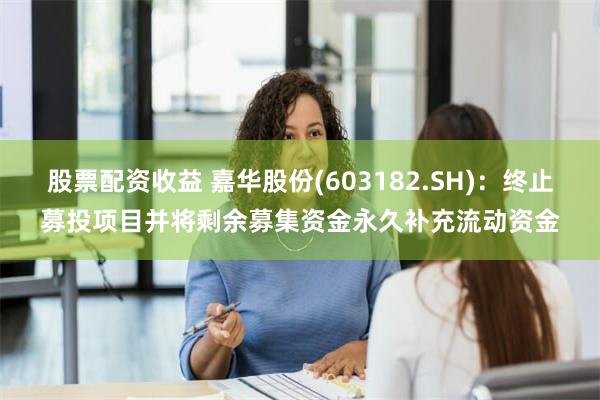 股票配资收益 嘉华股份(603182.SH)：终止募投项目并将剩余募集资金永久补充流动资金