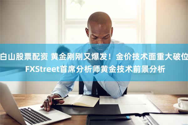 白山股票配资 黄金刚刚又爆发！金价技术面重大破位 FXStreet首席分析师黄金技术前景分析