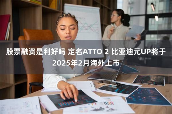 股票融资是利好吗 定名ATTO 2 比亚迪元UP将于2025年2月海外上市