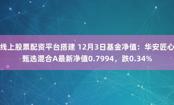 线上股票配资平台搭建 12月3日基金净值：华安匠心甄选混合A最新净值0.7994，跌0.34%