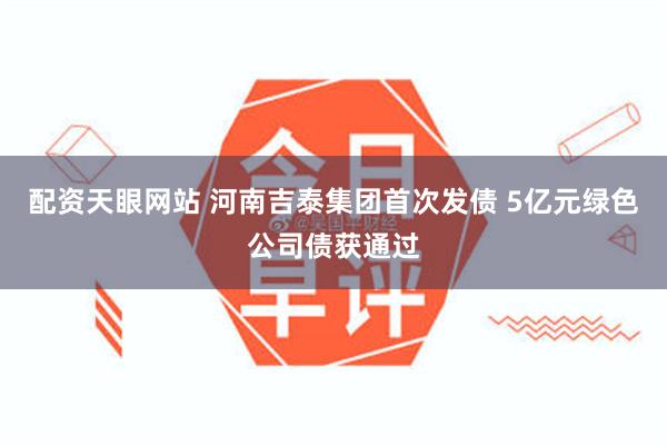 配资天眼网站 河南吉泰集团首次发债 5亿元绿色公司债获通过