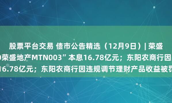 股票平台交易 债市公告精选（12月9日）| 荣盛发展未能按期兑付“20荣盛地产MTN003”本息16.78亿元；东阳农商行因违规调节理财产品收益被罚