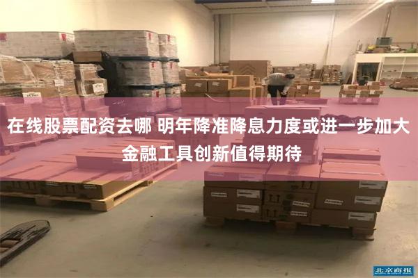 在线股票配资去哪 明年降准降息力度或进一步加大 金融工具创新值得期待