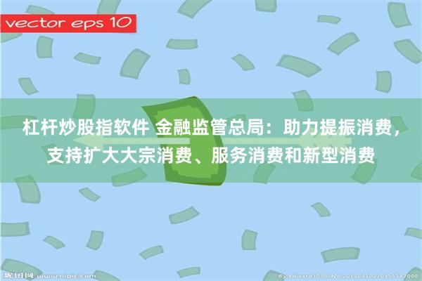 杠杆炒股指软件 金融监管总局：助力提振消费，支持扩大大宗消费、服务消费和新型消费