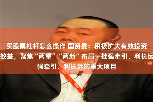 买股票杠杆怎么操作 国资委：积极扩大有效投资，提高投资效益，聚焦“两重”“两新”布局一批强牵引、利长远的重大项目