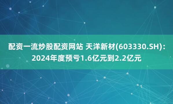 配资一流炒股配资网站 天洋新材(603330.SH)：2024年度预亏1.6亿元到2.2亿元