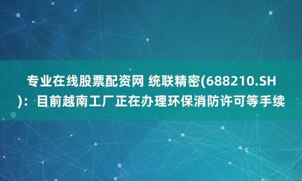 专业在线股票配资网 统联精密(688210.SH)：目前越南工厂正在办理环保消防许可等手续