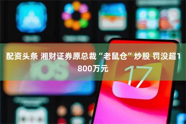 配资头条 湘财证券原总裁“老鼠仓”炒股 罚没超1800万元