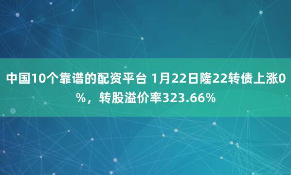 中国10个靠谱的配资平台 1月22日隆22转债上涨0%，转股溢价率323.66%