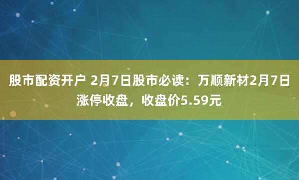 股市配资开户 2月7日股市必读：万顺新材2月7日涨停收盘，收盘价5.59元