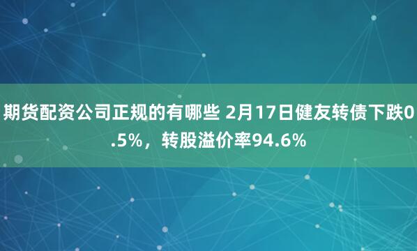 期货配资公司正规的有哪些 2月17日健友转债下跌0.5%，转股溢价率94.6%