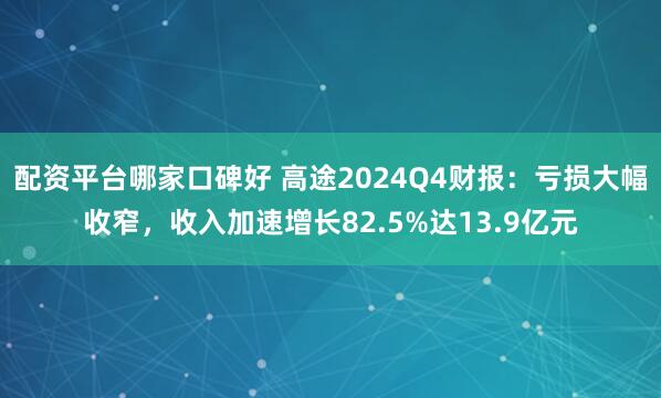 配资平台哪家口碑好 高途2024Q4财报：亏损大幅收窄，收入加速增长82.5%达13.9亿元