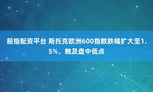 股指配资平台 斯托克欧洲600指数跌幅扩大至1.5%，触及盘中低点