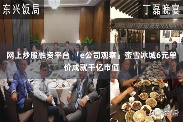 网上炒股融资平台 「e公司观察」蜜雪冰城6元单价成就千亿市值