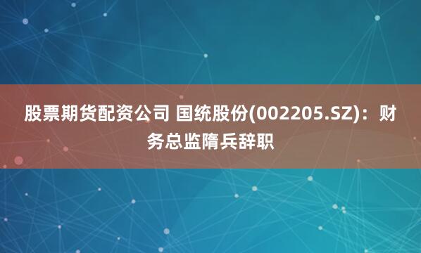 股票期货配资公司 国统股份(002205.SZ)：财务总监隋兵辞职