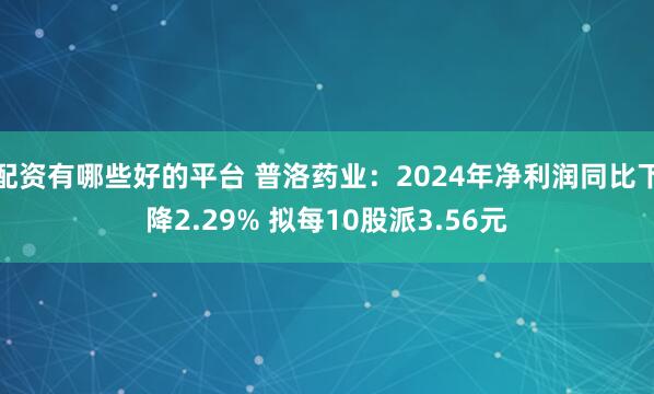 配资有哪些好的平台 普洛药业：2024年净利润同比下降2.29% 拟每10股派3.56元